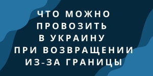 Что можно провозить в Украину при возвращении из-за границы